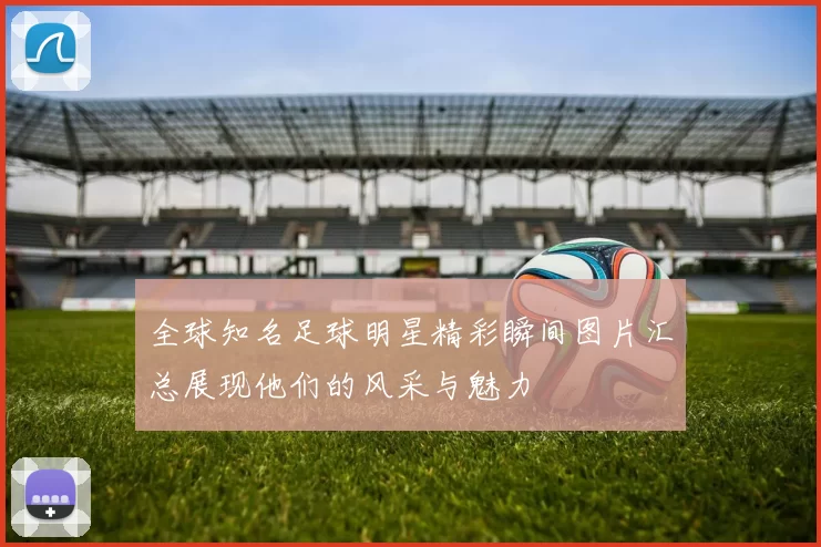 全球知名足球明星精彩瞬间图片汇总展现他们的风采与魅力