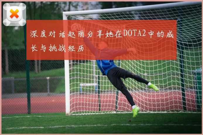 深度对话赵丽分享她在DOTA2中的成长与挑战经历
