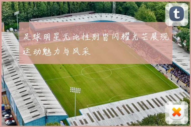 足球明星无论性别皆闪耀光芒展现运动魅力与风采
