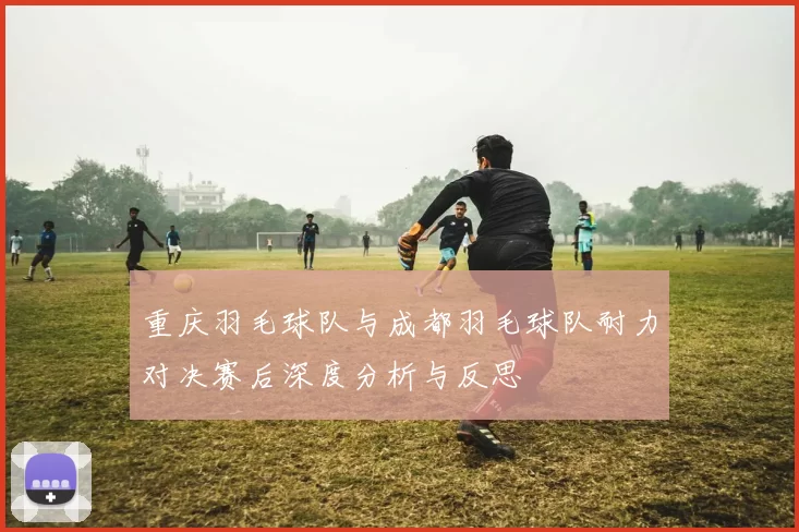 重庆羽毛球队与成都羽毛球队耐力对决赛后深度分析与反思