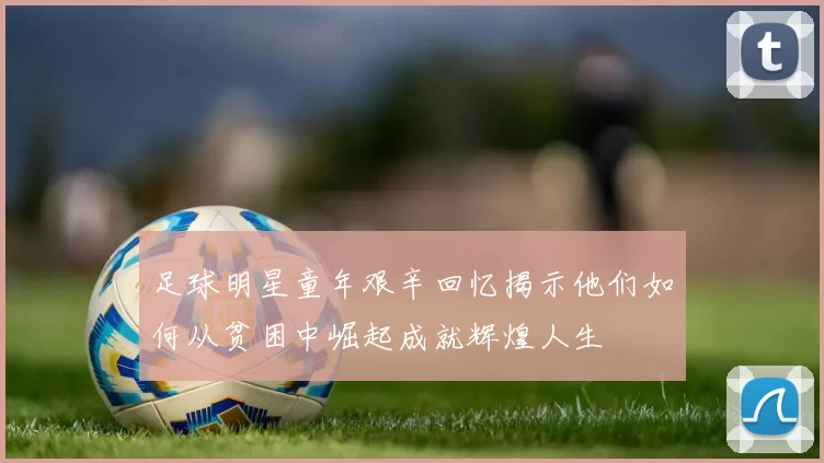 足球明星童年艰辛回忆揭示他们如何从贫困中崛起成就辉煌人生