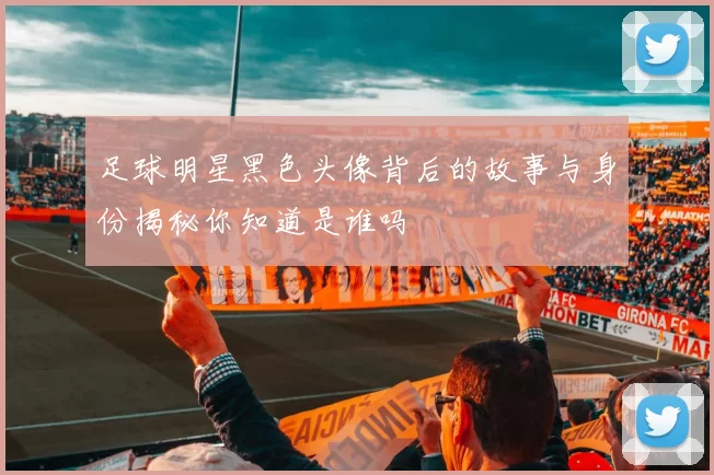 足球明星黑色头像背后的故事与身份揭秘你知道是谁吗