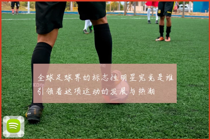全球足球界的标志性明星究竟是谁引领着这项运动的发展与热潮