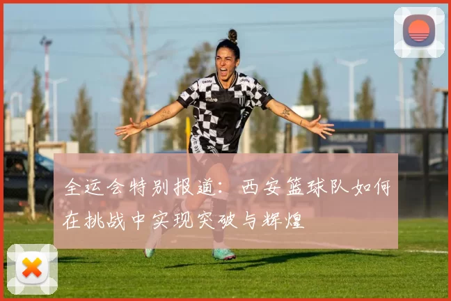 全运会特别报道：西安篮球队如何在挑战中实现突破与辉煌