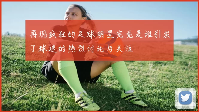再现疯狂的足球明星究竟是谁引发了球迷的热烈讨论与关注