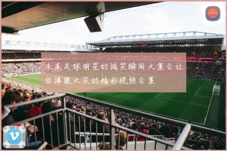 未来足球明星的搞笑瞬间大集合让你捧腹大笑的精彩视频合集