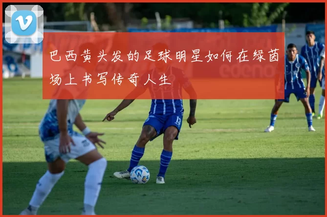 巴西黄头发的足球明星如何在绿茵场上书写传奇人生
