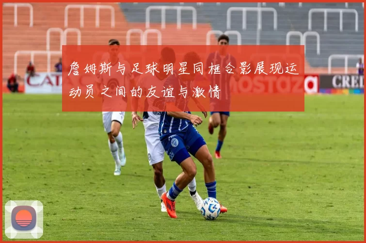 詹姆斯与足球明星同框合影展现运动员之间的友谊与激情