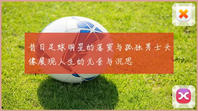 昔日足球明星的落寞与孤独男士头像展现人生的无奈与沉思