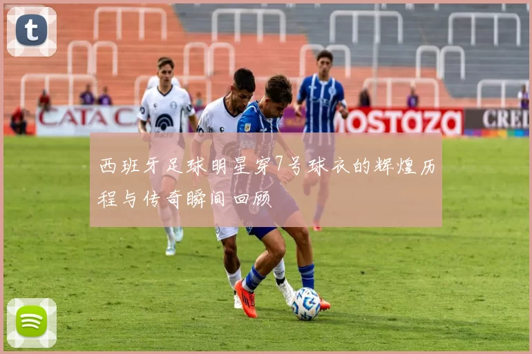西班牙足球明星穿7号球衣的辉煌历程与传奇瞬间回顾