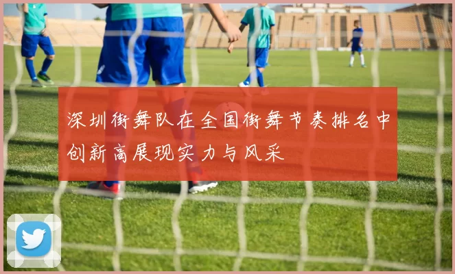 深圳街舞队在全国街舞节奏排名中创新高展现实力与风采