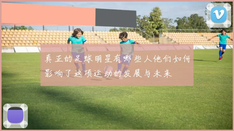 真正的足球明星有哪些人他们如何影响了这项运动的发展与未来