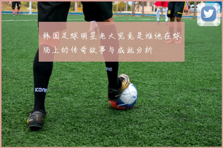 韩国足球明星老大究竟是谁他在球场上的传奇故事与成就分析