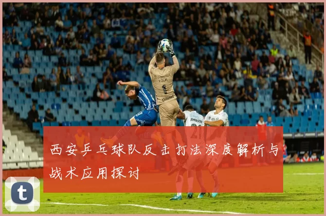 西安乒乓球队反击打法深度解析与战术应用探讨