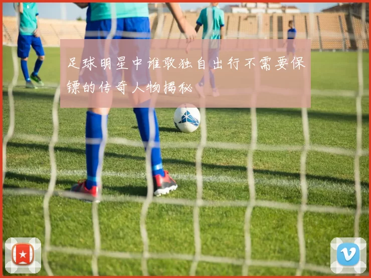 足球明星中谁敢独自出行不需要保镖的传奇人物揭秘