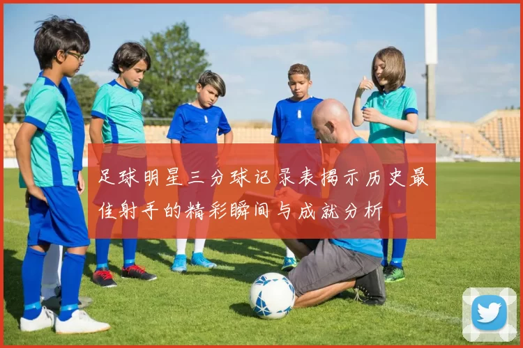 足球明星三分球记录表揭示历史最佳射手的精彩瞬间与成就分析