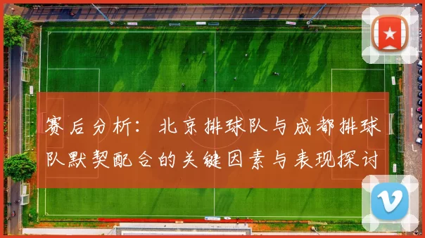 赛后分析：北京排球队与成都排球队默契配合的关键因素与表现探讨