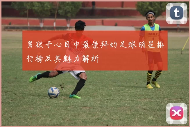 男孩子心目中最崇拜的足球明星排行榜及其魅力解析