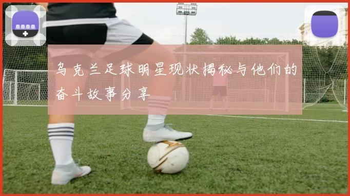 乌克兰足球明星现状揭秘与他们的奋斗故事分享