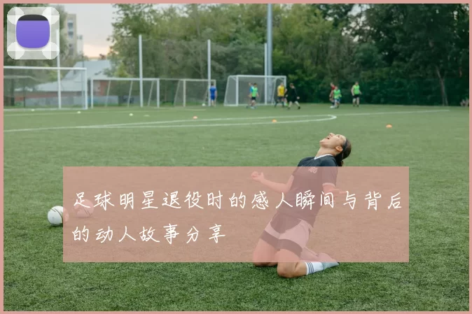 足球明星退役时的感人瞬间与背后的动人故事分享