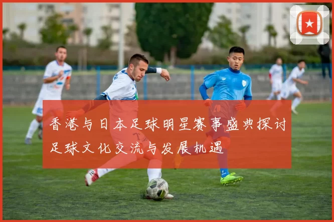 香港与日本足球明星赛事盛典探讨足球文化交流与发展机遇
