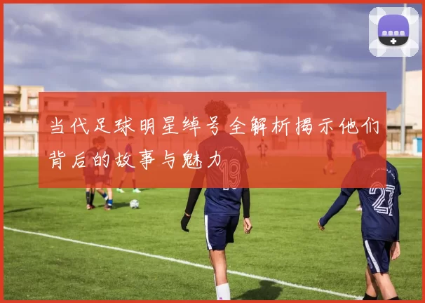 当代足球明星绰号全解析揭示他们背后的故事与魅力