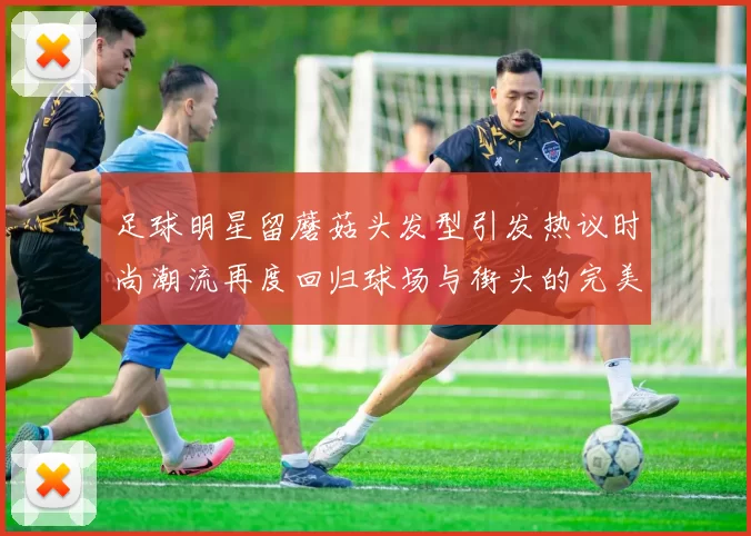 足球明星留蘑菇头发型引发热议时尚潮流再度回归球场与街头的完美结合