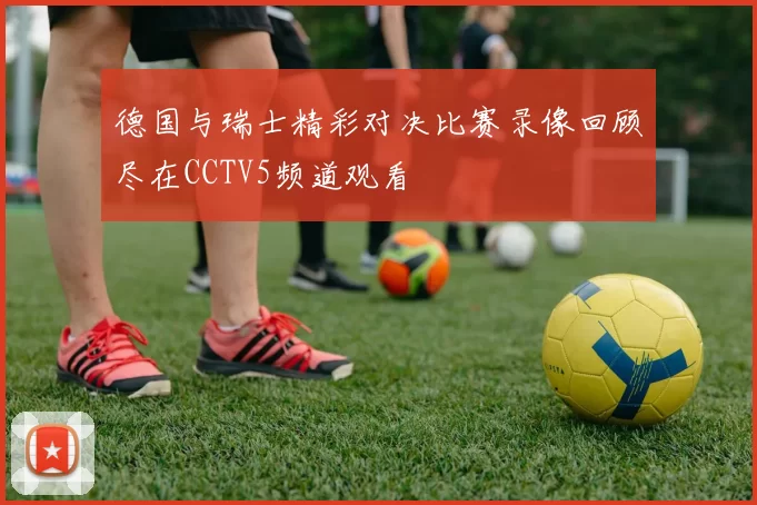德国与瑞士精彩对决比赛录像回顾尽在CCTV5频道观看