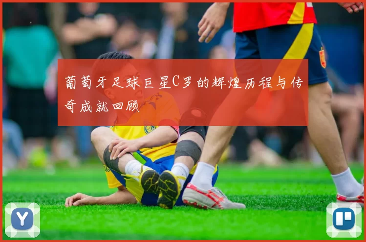 葡萄牙足球巨星C罗的辉煌历程与传奇成就回顾