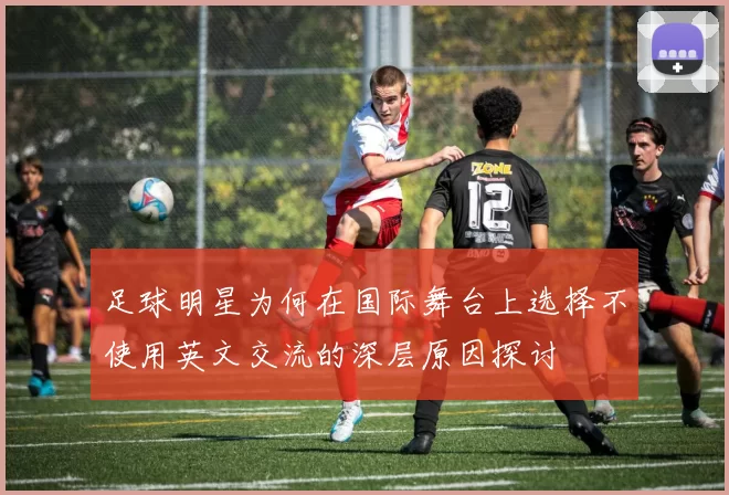 足球明星为何在国际舞台上选择不使用英文交流的深层原因探讨