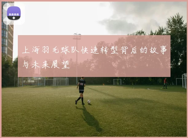 上海羽毛球队快速转型背后的故事与未来展望