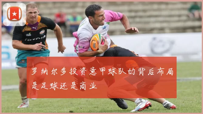 罗纳尔多投资意甲球队的背后布局是足球还是商业