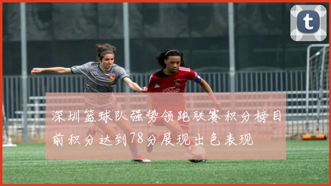 深圳篮球队强势领跑联赛积分榜目前积分达到78分展现出色表现