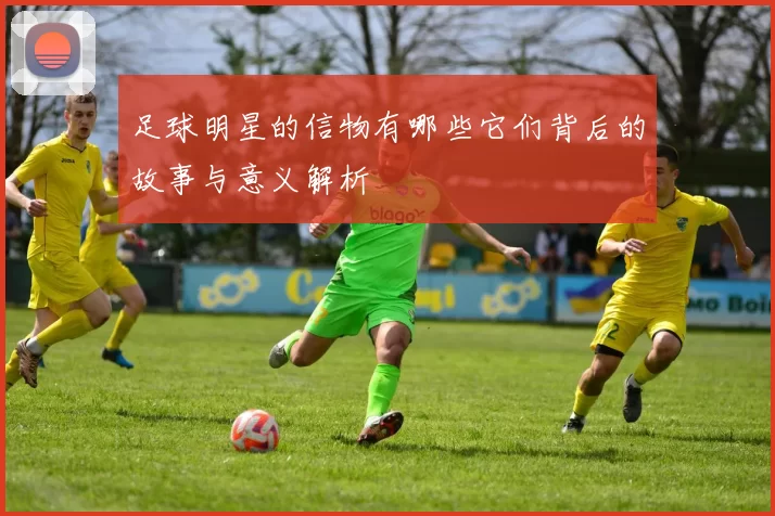 足球明星的信物有哪些它们背后的故事与意义解析