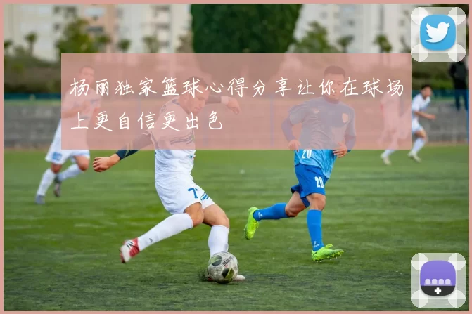 杨丽独家篮球心得分享让你在球场上更自信更出色
