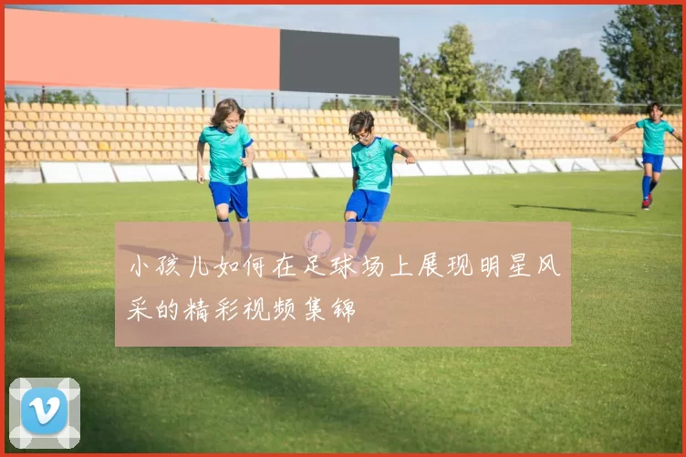 小孩儿如何在足球场上展现明星风采的精彩视频集锦
