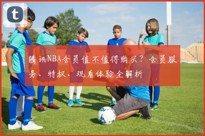 腾讯NBA会员值不值得购买？会员服务、特权、观看体验全解析