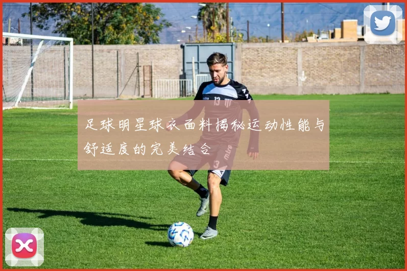 足球明星球衣面料揭秘运动性能与舒适度的完美结合