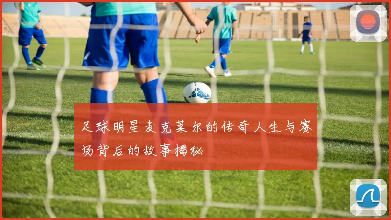 足球明星麦克莱尔的传奇人生与赛场背后的故事揭秘