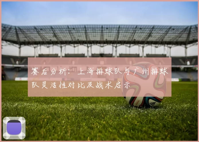 赛后分析：上海排球队与广州排球队灵活性对比及战术启示