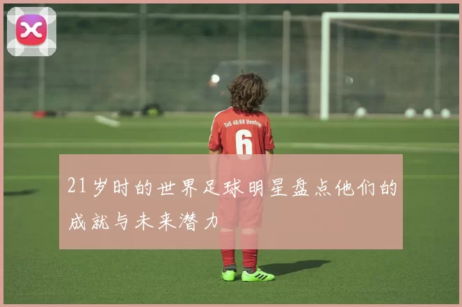 21岁时的世界足球明星盘点他们的成就与未来潜力