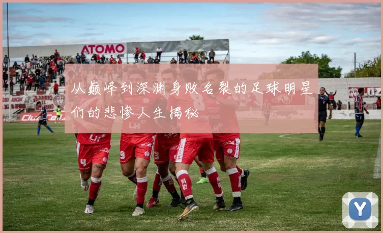 从巅峰到深渊身败名裂的足球明星们的悲惨人生揭秘