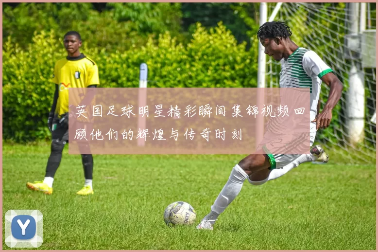 英国足球明星精彩瞬间集锦视频回顾他们的辉煌与传奇时刻