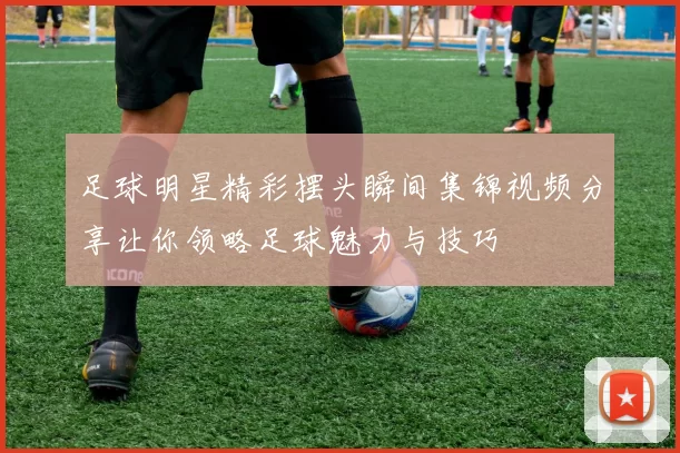 足球明星精彩摆头瞬间集锦视频分享让你领略足球魅力与技巧