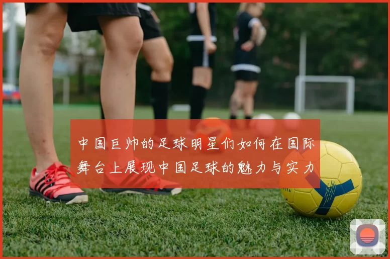 中国巨帅的足球明星们如何在国际舞台上展现中国足球的魅力与实力