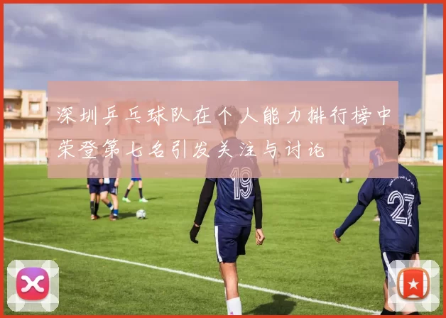 深圳乒乓球队在个人能力排行榜中荣登第七名引发关注与讨论