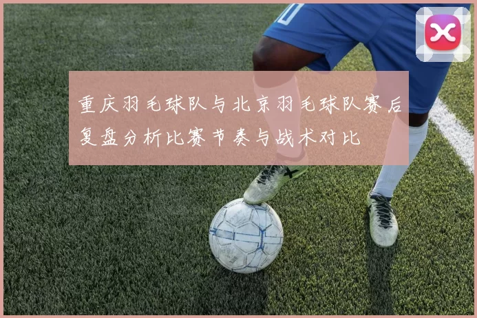 重庆羽毛球队与北京羽毛球队赛后复盘分析比赛节奏与战术对比