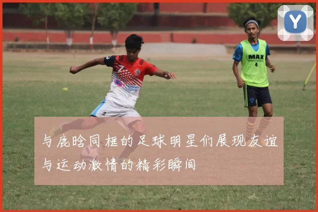 与鹿晗同框的足球明星们展现友谊与运动激情的精彩瞬间