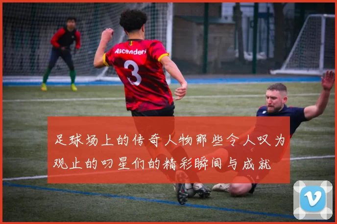 足球场上的传奇人物那些令人叹为观止的叼星们的精彩瞬间与成就