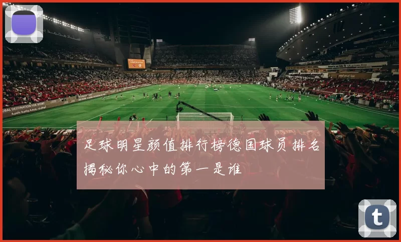 足球明星颜值排行榜德国球员排名揭秘你心中的第一是谁